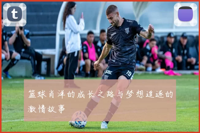 篮球肖洋的成长之路与梦想追逐的激情故事