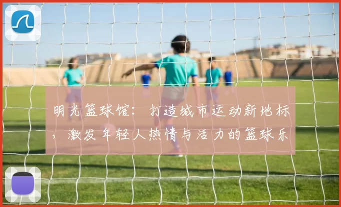 明光篮球馆：打造城市运动新地标，激发年轻人热情与活力的篮球乐园