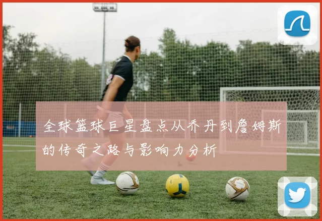 全球篮球巨星盘点从乔丹到詹姆斯的传奇之路与影响力分析